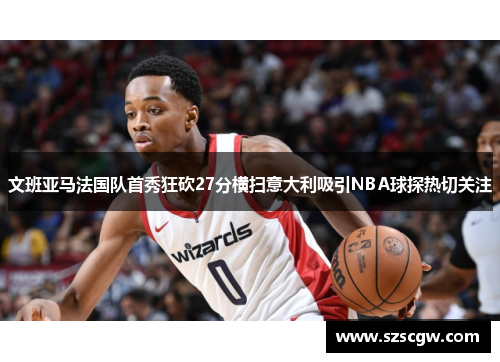 文班亚马法国队首秀狂砍27分横扫意大利吸引NBA球探热切关注